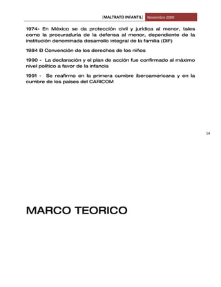 [MALTRATO INFANTIL] Noviembre 2009

1974- En México se da protección civil y jurídica al menor, tales
como la procuraduría de la defensa al menor, dependiente de la
institución denominada desarrollo integral de la familia (DIF)

1984 – Convención de los derechos de los niños

1990 - La declaración y el plan de acción fue confirmado al máximo
nivel político a favor de la infancia

1991 - Se reafirmo en la primera cumbre iberoamericana y en la
cumbre de los países del CARICOM




                                                                     14




MARCO TEORICO
 