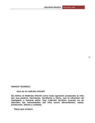 [MALTRATO INFANTIL] Noviembre 2009




                                                                      15




MARCO TEORICO:

     Que es el maltrato infantil?

Se define el Maltrato Infantil como toda agresión producida al niño
por sus padres, hermanos, familiares u otros, con la intención de
castigarlo o hacerle daño. Hay maltrato también cuando no se
atienden las necesidades del niño como alimentación, salud,
protección, afecto y cuidado.

  Tipos que existen:
 
