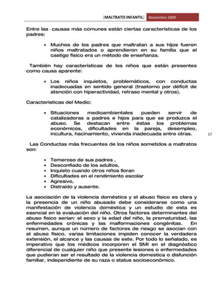 [MALTRATO INFANTIL] Noviembre 2009

Entre las causas más comunes están ciertas características de los
padres:

       •   Muchos de los padres que maltratan a sus hijos fueron
           niños maltratados o aprendieron en su familia que el
           castigo físico era un método de enseñanza.

 También hay características de los niños que están presentes
como causa aparente:

       •   Los niños inquietos, problemáticos, con conductas
           inadecuadas en sentido general (trastorno por déficit de
           atención con hiperactividad, retraso mental y otros).

Características del Medio:

       •   Situaciones     medioambientales      pueden   servir   de
           catalizadoras a padres e hijos para que se produzca el
           abuso.    Se    destacan    entre   éstas  los  problemas
           económicos, dificultades en la pareja, desempleo,
           incultura, hacinamiento, vivienda inadecuada entre otras.    17

 Las Conductas más frecuentes de los niños sometidos a maltratos
son:

       •   Temeroso de sus padres ,
       •   Desconfiado de los adultos,
       •   Inquieto cuando otros niños lloran
       •   Dificultades en el rendimiento escolar
       •   Agresivo,
       •   Distraído y ausente.

La asociación de la violencia doméstica y el abuso físico es clara y
la presencia de un niño abusado debe considerarse como una
manifestación de violencia doméstica y un estudio de esta es
esencial en la evaluación del niño. Otros factores determinantes del
abuso físico serían: el sexo y la edad del niño, la prematuridad, las
enfermedades crónicas y las malformaciones congénitas.             En
resumen, aunque un número de factores de riesgo se asocian con
el abuso físico, varias limitaciones impiden conocer la verdadera
extensión, el alcance y las causas de este. Por todo lo señalado, es
imperativo que los médicos incorporen el SMI en el diagnóstico
diferencial de cualquier niño que presente lesiones o enfermedades
que pudieran ser el resultado de la violencia domestica o disfunción
familiar, independiente de su raza o status socioeconómico.
 