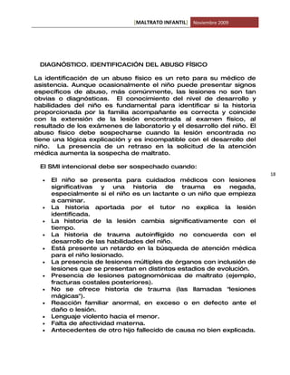 [MALTRATO INFANTIL] Noviembre 2009




 DIAGN”STICO. IDENTIFICACI”N DEL ABUSO FÍSICO

La identificación de un abuso físico es un reto para su médico de
asistencia. Aunque ocasionalmente el niño puede presentar signos
específicos de abuso, más comúnmente, las lesiones no son tan
obvias o diagnósticas. El conocimiento del nivel de desarrollo y
habilidades del niño es fundamental para identificar si la historia
proporcionada por la familia acompañante es correcta y coincide
con la extensión de la lesión encontrada al examen físico, al
resultado de los exámenes de laboratorio y el desarrollo del niño. El
abuso físico debe sospecharse cuando la lesión encontrada no
tiene una lógica explicación y es incompatible con el desarrollo del
niño. La presencia de un retraso en la solicitud de la atención
médica aumenta la sospecha de maltrato.

 El SMI intencional debe ser sospechado cuando:
                                                                        18
  •   El niño se presenta para cuidados médicos con lesiones
      significativas   y una historia de trauma es negada,
      especialmente si el niño es un lactante o un niño que empieza
      a caminar.
  •   La historia aportada por el tutor no explica la lesión
      identificada.
  •   La historia de la lesión cambia significativamente con el
      tiempo.
  •   La historia de trauma autoinfligido no concuerda con el
      desarrollo de las habilidades del niño.
  •   Está presente un retardo en la búsqueda de atención médica
      para el niño lesionado.
  •   La presencia de lesiones múltiples de órganos con inclusión de
      lesiones que se presentan en distintos estadios de evolución.
  •   Presencia de lesiones patognomónicas de maltrato (ejemplo,
      fracturas costales posteriores).
  •   No se ofrece historia de trauma (las llamadas "lesiones
      mágicas").
  •   Reacción familiar anormal, en exceso o en defecto ante el
      daño o lesión.
  •   Lenguaje violento hacia el menor.
  •   Falta de afectividad materna.
  •   Antecedentes de otro hijo fallecido de causa no bien explicada.
 
