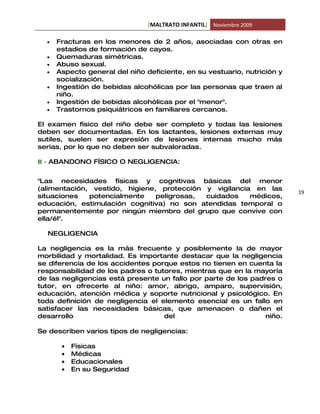 [MALTRATO INFANTIL] Noviembre 2009

  •   Fracturas en los menores de 2 años, asociadas con otras en
      estadios de formación de cayos.
  •   Quemaduras simétricas.
  •   Abuso sexual.
  •   Aspecto general del niño deficiente, en su vestuario, nutrición y
      socialización.
  •   Ingestión de bebidas alcohólicas por las personas que traen al
      niño.
  •   Ingestión de bebidas alcohólicas por el "menor".
  •   Trastornos psiquiátricos en familiares cercanos.

El examen físico del niño debe ser completo y todas las lesiones
deben ser documentadas. En los lactantes, lesiones externas muy
sutiles, suelen ser expresión de lesiones internas mucho más
serias, por lo que no deben ser subvaloradas.

B - ABANDONO FÍSICO O NEGLIGENCIA:


"Las necesidades físicas y cognitivas básicas del menor
(alimentación, vestido, higiene, protección y vigilancia en las
                                                                          19
situaciones   potencialmente    peligrosas, cuidados    médicos,
educación, estimulación cognitiva) no son atendidas temporal o
permanentemente por ningún miembro del grupo que convive con
ella/él".

  NEGLIGENCIA

La negligencia es la más frecuente y posiblemente la de mayor
morbilidad y mortalidad. Es importante destacar que la negligencia
se diferencia de los accidentes porque estos no tienen en cuenta la
responsabilidad de los padres o tutores, mientras que en la mayoría
de las negligencias está presente un fallo por parte de los padres o
tutor, en ofrecerle al niño: amor, abrigo, amparo, supervisión,
educación, atención médica y soporte nutricional y psicológico. En
toda definición de negligencia el elemento esencial es un fallo en
satisfacer las necesidades básicas, que amenacen o dañen el
desarrollo                         del                          niño.

Se describen varios tipos de negligencias:

       •   Físicas
       •   Médicas
       •   Educacionales
       •   En su Seguridad
 