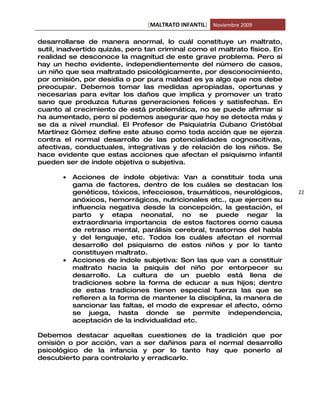 [MALTRATO INFANTIL] Noviembre 2009

desarrollarse de manera anormal, lo cuál constituye un maltrato,
sutil, inadvertido quizás, pero tan criminal como el maltrato físico. En
realidad se desconoce la magnitud de este grave problema. Pero sí
hay un hecho evidente, independientemente del número de casos,
un niño que sea maltratado psicológicamente, por desconocimiento,
por omisión, por desidia o por pura maldad es ya algo que nos debe
preocupar. Debemos tomar las medidas apropiadas, oportunas y
necesarias para evitar los daños que implica y promover un trato
sano que produzca futuras generaciones felices y satisfechas. En
cuanto al crecimiento de está problemática, no se puede afirmar si
ha aumentado, pero sí podemos asegurar que hoy se detecta más y
se da a nivel mundial. El Profesor de Psiquiatría Cubano Cristóbal
Martínez Gómez define este abuso como toda acción que se ejerza
contra el normal desarrollo de las potencialidades cognoscitivas,
afectivas, conductuales, integrativas y de relación de los niños. Se
hace evidente que estas acciones que afectan el psiquismo infantil
pueden ser de índole objetiva o subjetiva.

       •   Acciones de índole objetiva: Van a constituir toda una
           gama de factores, dentro de los cuáles se destacan los
           genéticos, tóxicos, infecciosos, traumáticos, neurológicos,     22
           anóxicos, hemorrágicos, nutricionales etc., que ejercen su
           influencia negativa desde la concepción, la gestación, el
           parto y etapa neonatal, no se puede negar la
           extraordinaria importancia de estos factores como causa
           de retraso mental, parálisis cerebral, trastornos del habla
           y del lenguaje, etc. Todos los cuáles afectan el normal
           desarrollo del psiquismo de estos niños y por lo tanto
           constituyen maltrato.
       •   Acciones de índole subjetiva: Son las que van a constituir
           maltrato hacia la psiquis del niño por entorpecer su
           desarrollo. La cultura de un pueblo está llena de
           tradiciones sobre la forma de educar a sus hijos; dentro
           de estas tradiciones tienen especial fuerza las que se
           refieren a la forma de mantener la disciplina, la manera de
           sancionar las faltas, el modo de expresar el afecto, cómo
           se juega, hasta donde se permite independencia,
           aceptación de la individualidad etc.

Debemos destacar aquellas cuestiones de la tradición que por
omisión o por acción, van a ser dañinos para el normal desarrollo
psicológico de la infancia y por lo tanto hay que ponerlo al
descubierto para controlarlo y erradicarlo.
 