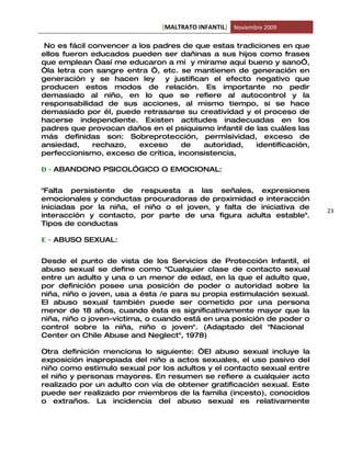 [MALTRATO INFANTIL] Noviembre 2009

 No es fácil convencer a los padres de que estas tradiciones en que
ellos fueron educados pueden ser dañinas a sus hijos como frases
que emplean “así me educaron a mí y mírame aquí bueno y sano”,
“la letra con sangre entra “, etc. se mantienen de generación en
generación y se hacen ley      y justifican el efecto negativo que
producen estos modos de relación. Es importante no pedir
demasiado al niño, en lo que se refiere al autocontrol y la
responsabilidad de sus acciones, al mismo tiempo, si se hace
demasiado por él, puede retrasarse su creatividad y el proceso de
hacerse independiente. Existen actitudes inadecuadas en los
padres que provocan daños en el psiquismo infantil de las cuáles las
más definidas son: Sobreprotección, permisividad, exceso de
ansiedad,     rechazo,   exceso     de    autoridad,  identificación,
perfeccionismo, exceso de crítica, inconsistencia,

D - ABANDONO PSICOL”GICO O EMOCIONAL:


"Falta persistente de respuesta a las señales, expresiones
emocionales y conductas procuradoras de proximidad e interacción
iniciadas por la niña, el niño o el joven, y falta de iniciativa de
                                                                        23
interacción y contacto, por parte de una figura adulta estable".
Tipos de conductas

E - ABUSO SEXUAL:


Desde el punto de vista de los Servicios de Protección Infantil, el
abuso sexual se define como "Cualquier clase de contacto sexual
entre un adulto y una o un menor de edad, en la que el adulto que,
por definición posee una posición de poder o autoridad sobre la
niña, niño o joven, usa a ésta /e para su propia estimulación sexual.
El abuso sexual también puede ser cometido por una persona
menor de 18 años, cuando ésta es significativamente mayor que la
niña, niño o joven-víctima, o cuando está en una posición de poder o
control sobre la niña, niño o joven". (Adaptado del "Nacional
Center on Chile Abuse and Neglect", 1978)

Otra definición menciona lo siguiente: “El abuso sexual incluye la
exposición inapropiada del niño a actos sexuales, el uso pasivo del
niño como estimulo sexual por los adultos y el contacto sexual entre
el niño y personas mayores. En resumen se refiere a cualquier acto
realizado por un adulto con vía de obtener gratificación sexual. Este
puede ser realizado por miembros de la familia (incesto), conocidos
o extraños. La incidencia del abuso sexual es relativamente
 