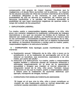 [MALTRATO INFANTIL] Noviembre 2009

consecuente con grupos de mayor ingreso, mientras que la
negligencia y el abuso físico aumentan con la pobreza. La mayoría
de los abusos sexuales de niños los cometen miembros de la familia
e individuos allegados a los menores, lo cual aumenta la
probabilidad de que se demore la revelación, de manera que la
denuncia insuficiente y la pérdida de memoria aumentan la
posibilidad de que haya reacciones negativas de quienes están a
cargo del cuidado de los pequeños".

F - EXPLOTACI”N LABORAL:


"La madre, padre o responsables legales asignan a la niña, niño
joven con carácter obligatorio la realización continuada de trabajos
(domésticos o no) que: (a) exceden los límites de lo habitual, (b)
deberán ser realizados por adultos, (c) interfieren de manera clara
en las actividades y necesidades sociales y/o escolares de la niña,
niño o joven y (d) son asignadas al niño con el objetivo fundamental
de obtener un beneficio económico o similar para la madre, padre,
responsables legales o la estructura familiar".
                                                                       24
 G - CORRUPCI”N: Esta tipología puede manifestarse de dos
maneras:

  a. Explotación sexual: "Utilización de la niña, niño o joven en la
     prostitución o en la realización de pornografía con el fin de
     obtener un beneficio, sea económico, equivalente o de otra
     índole, por parte del adulto".
  b. Inducción a la delincuencia: "La madre, padre o responsables
     legales facilitan y refuerzan pautas de conducta antisocial o
     desviadas (especialmente en el área de la agresividad,
     sexualidad y drogas) que impiden el normal desarrollo e
     integración social de la niña, niño joven. También incluye
     situaciones en las que la madre, padre o responsables utilizan
     a ésta/e para la realización de acciones delictivas (por
     ejemplo, transporte de drogas, hurtos)."

  •   CORRUPCI”N POR MODELOS PARENTALES ASOCIADOS:


      "El hogar en el que vive la niña, niño o joven constituye un
      modelo de vida inadecuado para su normal desarrollo, por
      contener pautas asociales o autodestructivas".
 