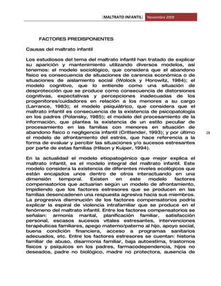 [MALTRATO INFANTIL] Noviembre 2009




     FACTORES PREDISPONENTES

Causas del maltrato infantil

Los estudiosos del tema del maltrato infantil han tratado de explicar
su aparición y mantenimiento utilizando diversos modelos, así
tenemos: el modelo sociológico, que considera que el abandono
físico es consecuencia de situaciones de carencia económica o de
situaciones de aislamiento social (Wolock y Horowitz, 1984); el
modelo cognitivo, que lo entiende como una situación de
desprotección que se produce como consecuencia de distorsiones
cognitivas, expectativas y percepciones inadecuadas de los
progenitores/cuidadores en relación a los menores a su cargo
(Larrance, 1983); el modelo psiquiátrico, que considera que el
maltrato infantil es consecuencia de la existencia de psicopatología
en los padres (Polansky, 1985); el modelo del procesamiento de la
información, que plantea la existencia de un estilo peculiar de
procesamiento en las familias con menores en situación de
abandono físico o negligencia infantil (Crittender, 1993); y por último   28
el modelo de afrontamiento del estrés, que hace referencia a la
forma de evaluar y percibir las situaciones y/o sucesos estresantes
por parte de estas familias (Hilson y Kuiper, 1994).

En la actualidad el modelo etiopatogénico que mejor explica el
maltrato infantil, es el modelo integral del maltrato infantil. Este
modelo considera la existencia de diferentes niveles ecológicos que
están encajados unos dentro de otros interactuando en una
dimensión    temporal.     Existen   en     este   modelo   factores
compensatorios que actuarían según un modelo de afrontamiento,
impidiendo que los factores estresores que se producen en las
familias desencadenen una respuesta agresiva hacia sus miembros.
La progresiva disminución de los factores compensatorios podría
explicar la espiral de violencia intrafamiliar que se produce en el
fenómeno del maltrato infantil. Entre los factores compensatorios se
señalan: armonía marital, planificación familiar, satisfacción
personal, escasos sucesos vitales estresantes, intervenciones
terapéuticas familiares, apego materno/paterno al hijo, apoyo social,
buena condición financiera, acceso a programas sanitarios
adecuados, etc. Entre los factores estresores se cuentan: historia
familiar de abuso, disarmonía familiar, baja autoestima, trastornos
físicos y psíquicos en los padres, farmacodependencia, hijos no
deseados, padre no biológico, madre no protectora, ausencia de
 