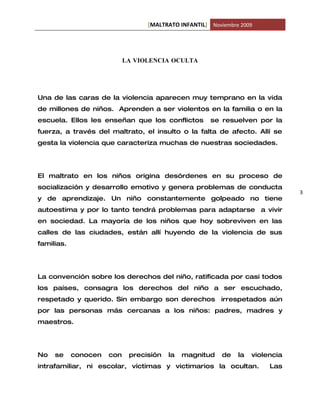 [MALTRATO INFANTIL] Noviembre 2009




                            LA VIOLENCIA OCULTA




Una de las caras de la violencia aparecen muy temprano en la vida
de millones de niños. Aprenden a ser violentos en la familia o en la
escuela. Ellos les enseñan que los conflictos         se resuelven por la
fuerza, a través del maltrato, el insulto o la falta de afecto. Allí se
gesta la violencia que caracteriza muchas de nuestras sociedades.




El maltrato en los niños origina desórdenes en su proceso de
socialización y desarrollo emotivo y genera problemas de conducta
                                                                                3
y de aprendizaje. Un niño constantemente golpeado no tiene
autoestima y por lo tanto tendrá problemas para adaptarse a vivir
en sociedad. La mayoría de los niños que hoy sobreviven en las
calles de las ciudades, están allí huyendo de la violencia de sus
familias.




La convención sobre los derechos del niño, ratificada por casi todos
los países, consagra los derechos del niño a ser escuchado,
respetado y querido. Sin embargo son derechos irrespetados aún
por las personas más cercanas a los niños: padres, madres y
maestros.




No   se     conocen   con    precisión   la   magnitud    de   la   violencia
intrafamiliar, ni escolar, víctimas y victimarios la ocultan.            Las
 