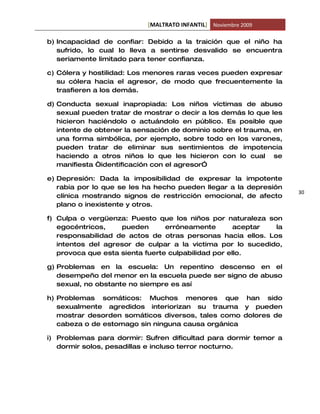 [MALTRATO INFANTIL] Noviembre 2009

b) Incapacidad de confiar: Debido a la traición que el niño ha
   sufrido, lo cual lo lleva a sentirse desvalido se encuentra
   seriamente limitado para tener confianza.

c) Cólera y hostilidad: Los menores raras veces pueden expresar
   su cólera hacia el agresor, de modo que frecuentemente la
   trasfieren a los demás.

d) Conducta sexual inapropiada: Los niños víctimas de abuso
   sexual pueden tratar de mostrar o decir a los demás lo que les
   hicieron haciéndolo o actuándolo en público. Es posible que
   intente de obtener la sensación de dominio sobre el trauma, en
   una forma simbólica, por ejemplo, sobre todo en los varones,
   pueden tratar de eliminar sus sentimientos de impotencia
   haciendo a otros niños lo que les hicieron con lo cual se
   manifiesta “identificación con el agresor”

e) Depresión: Dada la imposibilidad de expresar la impotente
   rabia por lo que se les ha hecho pueden llegar a la depresión
                                                                    30
   clínica mostrando signos de restricción emocional, de afecto
   plano o inexistente y otros.

f) Culpa o vergüenza: Puesto que los niños por naturaleza son
   egocéntricos,    pueden       erróneamente        aceptar la
   responsabilidad de actos de otras personas hacia ellos. Los
   intentos del agresor de culpar a la victima por lo sucedido,
   provoca que esta sienta fuerte culpabilidad por ello.

g) Problemas en la escuela: Un repentino descenso en el
   desempeño del menor en la escuela puede ser signo de abuso
   sexual, no obstante no siempre es así

h) Problemas somáticos: Muchos menores que han sido
   sexualmente agredidos interiorizan su trauma y pueden
   mostrar desorden somáticos diversos, tales como dolores de
   cabeza o de estomago sin ninguna causa orgánica

i) Problemas para dormir: Sufren dificultad para dormir temor a
   dormir solos, pesadillas e incluso terror nocturno.
 