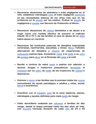 [MALTRATO INFANTIL] Noviembre 2009

•   Reconocer situaciones de abandono o trato negligente en el
    niño, establecer estrategias contra el trato negligente concentrado
    en las necesidades básicas de los niños más que en las
    omisiones en la atención por los padres. Evaluar la situación de
    negligencia y consultar con Servicio de Protección al Menor.


•   Reconocer situaciones de violencia doméstica o de abuso a la
    mujer como una medida efectiva de prevenir el maltrato
    infantil, 30 a 70 % de las familias en que se abusa de un adulto
    habrá abuso en menores.


•   Reconocer las conductas paternas de disciplina inapropiada
    (amenazas, reprimendas, sacudidas, y otras). Ofrecer métodos
    alternativos   de   disciplina   y   reducción   de   experiencias    de
    confrontación padres-hijos. Considerar remitir a la familia a un centro
    de psicología para educar en el “manejo del enfado y la ira”.              36



•   Remitir a centros de salud mental a padres con adicción a
    alcohol,   drogas    o   trastornos    psiquiátricos.    Recomendar   el
    tratamiento por su médico de familia de los trastornos de ansiedad o
    depresivos.


•   Conocer y ofrecer a las familias que lo precisen todos los recursos
    comunitarios de ayuda psicológica a adultos y niños, social,
    laboral o económica.


•   Coordinar con el trabajador social de la zona objetivos, planes,
    estrategias y ayudas definidas para cada familia de riesgo.


•   Visita domiciliaria realizada por enfermería a familias de alto
    riesgo, desde la etapa prenatal hasta los dos años de vida,
    con frecuencia mensual, duración de cada visita de 20 a 40
 