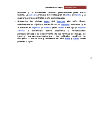 [MALTRATO INFANTIL] Noviembre 2009

    minutos y un contenido definido previamente para cada
    familia. La detección prenatal se realiza por el médico de familia y la
    matrona en los controles de la embarazada.
•   Aumentar        las   visitas   dentro   del     Programa   del   Niño   Sano,
    estableciendo objetivos específicos de educación sanitaria (que
    aumenten la capacidad y habilidad para cuidar a su hijo y modificar
    actitudes   o    creencias       sobre         disciplina   y     necesidades
    psicoafectivas) y de seguimiento de las familias de riesgo. Se
    incluyen las recomendaciones y los métodos positivos de
    disciplina constructiva y estimulación del afecto y cariño entre
    padres e hijos.




                                                                                     37
 