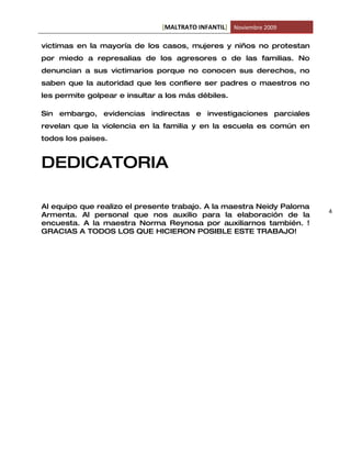 [MALTRATO INFANTIL] Noviembre 2009

victimas en la mayoría de los casos, mujeres y niños no protestan
por miedo a represalias de los agresores o de las familias. No
denuncian a sus victimarios porque no conocen sus derechos, no
saben que la autoridad que les confiere ser padres o maestros no
les permite golpear e insultar a los más débiles.

Sin embargo, evidencias indirectas e investigaciones parciales
revelan que la violencia en la familia y en la escuela es común en
todos los países.


DEDICATORIA

Al equipo que realizo el presente trabajo. A la maestra Neidy Paloma
                                                                       4
Armenta. Al personal que nos auxilio para la elaboración de la
encuesta. A la maestra Norma Reynosa por auxiliarnos también. !
GRACIAS A TODOS LOS QUE HICIERON POSIBLE ESTE TRABAJO!
 