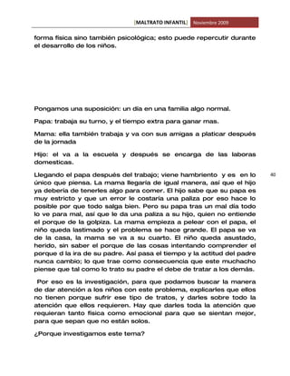 [MALTRATO INFANTIL] Noviembre 2009

forma física sino también psicológica; esto puede repercutir durante
el desarrollo de los niños.




Pongamos una suposición: un día en una familia algo normal.

Papa: trabaja su turno, y el tiempo extra para ganar mas.

Mama: ella también trabaja y va con sus amigas a platicar después
de la jornada

Hijo: el va a la escuela y después se encarga de las laboras
domesticas.

Llegando el papa después del trabajo; viene hambriento y es en lo        40
único que piensa. La mama llegaría de igual manera, así que el hijo
ya debería de tenerles algo para comer. El hijo sabe que su papa es
muy estricto y que un error le costaría una paliza por eso hace lo
posible por que todo salga bien. Pero su papa tras un mal día todo
lo ve para mal, así que le da una paliza a su hijo, quien no entiende
el porque de la golpiza. La mama empieza a pelear con el papa, el
niño queda lastimado y el problema se hace grande. El papa se va
de la casa, la mama se va a su cuarto. El niño queda asustado,
herido, sin saber el porque de las cosas intentando comprender el
porque d la ira de su padre. Así pasa el tiempo y la actitud del padre
nunca cambio; lo que trae como consecuencia que este muchacho
piense que tal como lo trato su padre el debe de tratar a los demás.

 Por eso es la investigación, para que podamos buscar la manera
de dar atención a los niños con este problema, explicarles que ellos
no tienen porque sufrir ese tipo de tratos, y darles sobre todo la
atención que ellos requieren. Hay que darles toda la atención que
requieran tanto física como emocional para que se sientan mejor,
para que sepan que no están solos.

¿Porque investigamos este tema?
 