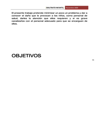 [MALTRATO INFANTIL] Noviembre 2009

El presente trabajo pretende minimizar un poco un problema y dar a
conocer el daño que le provocan a los niños, como personal de
salud, darles la atención que ellos requieren y si es grave
canalizarlos con el personal adecuado para que se encarguen de
ellos.




OBJETIVOS
                                                                     41
 