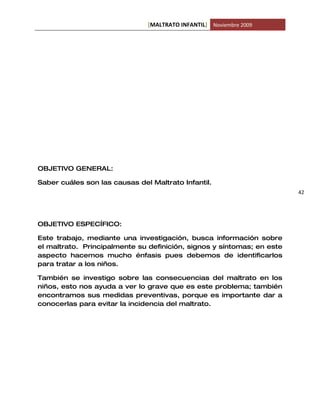 [MALTRATO INFANTIL] Noviembre 2009




OBJETIVO GENERAL:

Saber cuáles son las causas del Maltrato Infantil.
                                                                        42




OBJETIVO ESPECÍFICO:

Este trabajo, mediante una investigación, busca información sobre
el maltrato. Principalmente su definición, signos y síntomas; en este
aspecto hacemos mucho énfasis pues debemos de identificarlos
para tratar a los niños.

También se investigo sobre las consecuencias del maltrato en los
niños, esto nos ayuda a ver lo grave que es este problema; también
encontramos sus medidas preventivas, porque es importante dar a
conocerlas para evitar la incidencia del maltrato.
 