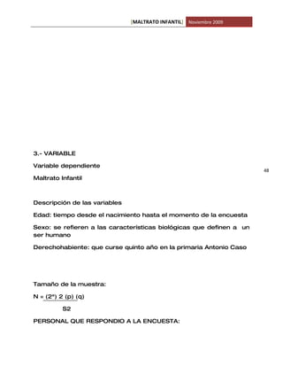[MALTRATO INFANTIL] Noviembre 2009




3.- VARIABLE

Variable dependiente
                                                                      48
Maltrato Infantil



Descripción de las variables

Edad: tiempo desde el nacimiento hasta el momento de la encuesta

Sexo: se refieren a las características biológicas que definen a un
ser humano

Derechohabiente: que curse quinto año en la primaria Antonio Caso




Tamaño de la muestra:

N = (2ª) 2 (p) (q)

          S2

PERSONAL QUE RESPONDIO A LA ENCUESTA:
 