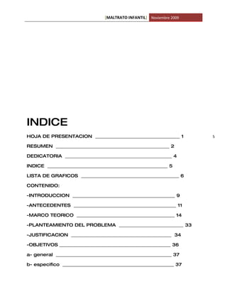 [MALTRATO INFANTIL] Noviembre 2009




INDICE
HOJA DE PRESENTACION ______________________________________ 1         5

RESUMEN ___________________________________________________ 2

DEDICATORIA ________________________________________________ 4

INDICE ______________________________________________________ 5

LISTA DE GRAFICOS ____________________________________________ 6

CONTENIDO:

-INTRODUCCION ______________________________________________ 9

-ANTECEDENTES ______________________________________________ 11

-MARCO TEORICO ____________________________________________ 14

-PLANTEAMIENTO DEL PROBLEMA _____________________________ 33

-JUSTIFICACION _____________________________________________ 34

-OBJETIVOS __________________________________________________ 36

a- general ____________________________________________________ 37

b- especifico __________________________________________________ 37
 