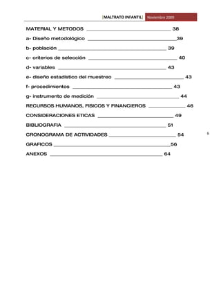 [MALTRATO INFANTIL] Noviembre 2009

MATERIAL Y METODOS _______________________________________ 38

a- Diseño metodológico _________________________________________39

b- población __________________________________________________ 39

c- criterios de selección _________________________________________ 40

d- variables __________________________________________________ 43

e- diseño estadístico del muestreo ________________________________ 43

f- procedimientos ______________________________________________ 43

g- instrumento de medición ______________________________________ 44

RECURSOS HUMANOS, FISICOS Y FINANCIEROS _________________ 46

CONSIDERACIONES ETICAS ___________________________________ 49

BIBLIOGRAFIA _______________________________________________ 51

CRONOGRAMA DE ACTIVIDADES _______________________________ 54             6

GRAFICOS ______________________________________________________56

ANEXOS ____________________________________________________ 64
 