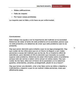 [MALTRATO INFANTIL] Noviembre 2009

  •   Malas calificaciones

  •   Falta de respeto

  •   Por hacer cosas prohibidas

La mayoría casi no falta y si lo hace es por enfermedad.




Conclusiones:

Este trabajo nos ayuda a ver la importancia del maltrato en la sociedad.
Debemos de estar al tanto de este problema en la sociedad, parece que
no está presente y no debemos de creer que este problema casi no se
presenta.
                                                                           74
Hay que poner atención para evitarlo y que no se siga propagando. Hay
que cuidar de los niños para que en un futuro no lleguen a ser malas
personas a causa del maltrato que se les da. Es un trastorno difícil de
sobrellevar, pero dándole al niño la atención que necesita va a poder
superar este problema. Debemos de estar informados sobre el problema
porque solo así vamos a saber cómo actuar en estos casos. Hay que
cuidar de los hijos; ellos son el futuro de la sociedad y si no sabemos
guiarlos, entenderlos, amarlos, protegerlos… ¿Quién lo va a hacer?

Hay que tomar una decisión, criar a los hijos como se debe o dejarlos y
maltratarlos y esperar a que no se vuelvan malas personas, cosa que
difícilmente pasa.
 