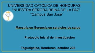 UNIVERSIDAD CATÓLICA DE HONDURAS
"NUESTRA SEÑORA REINA DE LA PAZ"
“Campus San José”
Tegucigalpa, Honduras. octubre 202
Maestría en Gerencia en servicios de salud
Protocolo inicial de investigación
 