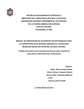 REPÚBLICA BOLIVARIANA DE VENEZUELA
MINISTERIO DEL PODER POPULAR PARA LA DEFENSA
UNIVERSIDAD NACIONAL EXPERIMENTAL POLITÉCNICA
DE LA FUERZA ARMADA BOLIVARIANA
NÚCLEO TÁCHIRA
EXTENSIÓN LA FRÍA
MANUAL DE PREVENCION DE ACCIDENTES OCUPACIONALES PARA
LA CARPINTERIA FELIX ANTONIO UBICADA EN LAS DELICIAS
MUNICIPIO GARCIA DE HEVIA DEL ESTADO TACHIRA.
Trabajo presentado como requisito parcial para optar al grado de
Licenciado en Administración de Desastres
Autores:
María Elena fuentes Boada
Denny Yat-sen chaparro Garcés
Gerson Alirio cárdenas Gutiérrez
Tutor:
Henrry Ladino Parada
LA FRIA MAYO DE 2014
 