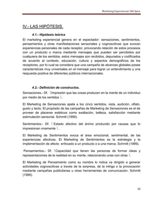 Marketing Experiencial: Old Spice




IV.- LAS HIPÓTESIS.
      4.1.- Hipótesis teórica
El marketing experiencial genera en el espectador: sensaciones, sentimientos,
pensamientos y otras manifestaciones sensoriales y cognoscitivas que evocan
experiencias personales de cada receptor, provocando relación de estos procesos
con un producto o marca mediante mensajes que pueden ser percibidos por
cualquiera de los sentidos, estos mensajes son recibidos, depurados y codificados
de acuerdo al contexto, educación, cultura y aspectos demográficos de los
receptores, por lo cual se considera que una campaña de alcances globales posee
características muy universales en el mensaje para lograr un entendimiento y una
respuesta positiva de diferentes públicos internacionales.



      4.2.- Definición de constructos.
Sensaciones.- Df. Impresión que las cosas producen en la mente de un individuo
por medio de los sentidos .

El Marketing de Sensaciones apela a los cinco sentidos, vista, audición, olfato,
gusto y tacto. El propósito de las campañas de Marketing de Sensaciones es el de
proveer de placeres estéticos como exaltación, belleza, satisfacción mediante
estimulación sensorial. Schmitt (1999).

Sentimientos.- Df. Estado afectivo del ánimo producido por causas que lo
impresionan vivamente .

El Marketing de Sentimientos evoca el área emocional, sentimental, de las
experiencias afectivas. El Marketing de Sentimientos es la estrategia y la
implementación de afecto enfocado a un producto o a una marca. Schmitt (1999).

 Pensamientos.- Df. Capacidad que tienen las personas de formar ideas y
representaciones de la realidad en su mente, relacionando unas con otras .

El Marketing de Pensamiento como su nombre lo indica va dirigido a generar
actividades cognoscitivas a través de la sorpresa, de la intriga o la provocación
mediante campañas publicitarias u otras herramientas de comunicación. Schmitt
(1999).



                                                                                    10
 
