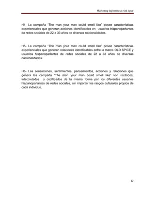 Marketing Experiencial: Old Spice




H4- La campaña “The man your man could smell like” posee características
experienciales que generan acciones identificables en usuarios hispanoparlantes
de redes sociales de 22 a 33 años de diversas nacionalidades.



H5- La campaña “The man your man could smell like” posee características
experienciales que generan relaciones identificables entre la marca OLD SPICE y
usuarios hispanoparlantes de redes sociales de 22 a 33 años de diversas
nacionalidades.



H6- Las sensaciones, sentimientos, pensamientos, acciones y relaciones que
genera las campaña “The man your man could smell like” son recibidos,
interpretados y codificados de la misma forma por los diferentes usuarios
hispanoparlantes de redes sociales, sin importar los rasgos culturales propios de
cada individuo.




                                                                                    12
 