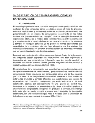 Dirección de Empresas Multinacionales




V.- DESCRIPCIÓN DE CAMPAÑAS PUBLICITARIAS
EXPERIENCIALES.
        5.1.- Introducción
El marketing experiencial tiene conceptos muy particulares que lo identifican y lo
destacan de otras estrategias, como se establece desde el inicio del proyecto,
entre sus justificaciones y sus mejores aliados se encuentran; el crecimiento y la
personalización de los medios de comunicación, encontrando en las redes
sociales una gran herramienta de “contagio”4 para los mensajes detonantes de
experiencias, además de la relación cada vez mas intrínseca entre la información
y el entretenimiento, el usuario de Internet, así como el consumidor de productos
y servicios de cualquier compañía ya no pierden su tiempo solucionando sus
necesidades de conocimiento sin que haya elementos que los atraigan, los
mantengan interesados y los diviertan mientras realizan las diferentes actividades
que les ofrecen las plataformas de redes sociales.

Dentro de esta revolución informática que comenzó desde finales del siglo pasado,
las compañías desean capitalizar sus oportunidades con datos específicos e
importantes de sus consumidores, información que les permita construir y
enaltecer sus marcas, creando canales globales integrados de comunicación y
retroalimentación con sus clientes. (Schmitt 1999).

El manejo eficaz de la comunicación que sustentan las nuevas tecnologías entre
las que se encuentran las redes sociales, generan relaciones valiosas con los
consumidores. Estas relaciones son consideradas como una de las mayores
preocupaciones de las compañías en la actualidad, ya que es la única manera de
dotar a los productos y servicios ofrecidos con características que superen la
expectativas del consumidor, asegurando que estén enfocados a su total
satisfacción, además del establecimiento de una gestión de calidad real,
basándose en el enfoque a los requerimientos del cliente, a la calidad percibida y
al cumplimiento del propósito principal de los productos o servicios, sin embargo
todo esto sólo se puede concebir mediante una interacción de información
satisfactoria, con una orientación dirigida hacia el mercado y con la vinculación de
todos los recursos y procesos de la empresa. (Allen 2001).



4
 Termino del marketing viral, utilizado para la descripción de la promoción de boca en o boca, por parte de
un consumidor actual o potencial que genera una propagación exponencial de información relacionada con
un producto, servicio o una marca, mediante una estrategia.
                                                                                                         13
 