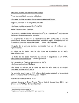 Marketing Experiencial: Old Spice




http://www.youtube.com/watch?v=DvCifi3qPg4

Primer comercial de la campaña subtitulado.

http://www.youtube.com/watch?v=wd3QqrJ5IF4&feature=related

Segundo comercial de la campaña subtitulado.

http://www.youtube.com/watch?v=j7e_igiPIUI

Tercer comercial de la campaña.

De acuerdo a Mas Publicidad y Marketing.com7 y en Urlesque.com8, estos son los
datos más destacables de esta campaña:

-En su primer día de aparición el 7 de Febrero del 2010 en Youtube, la campaña
recibió casi 6 millones de reproducciones, mientras que para su segundo día, Old
Spice había logrado el puesto 8 entre los 11 videos más populares.

-Después de la primera semana completaba más de 40 millones de -
reproducciones.

-El tráfico de la página web de Old Spice se incremento en un 300%.
www.oldspice.com

 -El twitter de Old Spice incremento su número de seguidores en un 2700%.
http://twitter.com/#!/OldSpice cuenta: @oldspice

-La interacción en Facebook aumento en un 800%.
http://www.facebook.com/OldSpice

-Old Spice se convirtió en el canal de YouTube más visto de la historia.
http://www.youtube.com/oldspice

-La campaña generó más de 1400 millones de impresiones desde el lanzamiento
de los anuncios en Febrero hasta Agosto del 2010.

-Las ventas aumentaron en a 107%.

-Además de ganar el Grand Prix de Film en festival Cannes Lions 2010 9 y un
Emmy10 como “El Mejor Comercial de Año”.


7
    http://maspublicidadymarketing.com
8
    http://www.urlesque.com/2010/08/23/old-spice-guy-emmy/
                                                                                           18
 