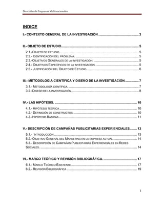 Dirección de Empresas Multinacionales




INDICE
I.- CONTEXTO GENERAL DE LA INVESTIGACIÓN. ............................................ 3


II.- OBJETO DE ESTUDIO...................................................................................... 5
  2.1.-OBJETO DE ESTUDIO. ....................................................................................... 5
  2.2.- IDENTIFICACIÓN DEL PROBLEMA. ...................................................................... 5
  2.3.-OBJETIVOS GENERALES DE LA INVESTIGACIÓN. .................................................. 5
  2.4.- OBJETIVOS ESPECÍFICOS DE LA INVESTIGACIÓN. ............................................... 5
  2.5.- JUSTIFICACIÓN DEL OBJETO DE ESTUDIO. ......................................................... 6


III.- METODOLOGÍA CIENTÍFICA Y DISEÑO DE LA INVESTIGACIÓN. .............. 7
  3.1.- METODOLOGÍA CIENTÍFICA. .............................................................................. 7
  3.2.-DISEÑO DE LA INVESTIGACIÓN........................................................................... 8


IV.- LAS HIPÓTESIS. ........................................................................................... 10
  4.1.- HIPÓTESIS TEÓRICA ...................................................................................... 10
  4.2.- DEFINICIÓN DE CONSTRUCTOS. ...................................................................... 10
  4.3.-HIPÓTESIS BÁSICAS....................................................................................... 11


V.- DESCRIPCIÓN DE CAMPAÑAS PUBLICITARIAS EXPERIENCIALES........ 13
  5.1.- INTRODUCCIÓN ............................................................................................ 13
  5.2.-OBJETIVO GENERAL DEL MARKETING EN LA EMPRESA ACTUAL. ......................... 14
  5.3.- DESCRIPCIÓN DE CAMPAÑAS PUBLICITARIAS EXPERIENCIALES EN REDES
  SOCIALES. ........................................................................................................... 14


VI.- MARCO TEÓRICO Y REVISIÓN BIBLIOGRÁFICA. ..................................... 17
  6.1.- MARCO TEÓRICO EXISTENTE ......................................................................... 17
  6.2.- REVISIÓN BIBLIOGRÁFICA .............................................................................. 19




                                                                                                                        1
 