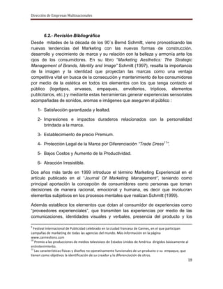 Dirección de Empresas Multinacionales




        6.2.- Revisión Bibliográfica
Desde mitades de la década de los 90`s Bernd Schmitt, viene pronosticando las
nuevas tendencias del Marketing con las nuevas formas de construcción,
desarrollo y crecimiento de marca y su relación con la belleza y armonía ante los
ojos de los consumidores. En su libro “Marketing Aesthetics: The Strategic
Management of Brands, Identity and Image” Schmitt (1997), resalta la importancia
de la imagen y la identidad que proyectan las marcas como una ventaja
competitiva vital en busca de la consecución y mantenimiento de los consumidores
por medio de la estética en todos los elementos con los que tenga contacto el
público (logotipos, envases, empaques, envoltorios, trípticos, elementos
publicitarios, etc.) y mediante estas herramientas generar experiencias sensoriales
acompañadas de sonidos, aromas e imágenes que aseguren al público :

    1- Satisfacción garantizada y lealtad.

    2- Impresiones e impactos duraderos relacionados con la personalidad
       brindada a la marca.

    3- Establecimiento de precio Premium.

    4- Protección Legal de la Marca por Diferenciación “Trade Dress11”.

    5- Bajos Costos y Aumento de la Productividad.

    6- Atracción Irresistible.

Dos años más tarde en 1999 introduce el término Marketing Experiencial en el
artículo publicado en el “Journal Of Marketing Management”, teniendo como
principal aportación la concepción de consumidores como personas que toman
decisiones de manera racional, emocional y humana, es decir que involucran
elementos subjetivos en los procesos mentales que realizan Schmitt (1999).

Además establece los elementos que dotan al consumidor de experiencias como
“proveedores experienciales”, que transmiten las experiencias por medio de las
comunicaciones, identidades visuales y verbales, presencia del producto y los

9
  Festival Internacional de Publicidad celebrado en la ciudad francesa de Cannes, en el que participan
campañas de marketing de todas las agencias del mundo. Más información en la página
www.canneslions.com
10
   Premio a las producciones de medios televisivos de Estados Unidos de América dirigidos básicamente al
entretenimiento.
11
   Las características físicas y diseños no operativamente funcionales de un producto o su empaque, que
tienen como objetivos la identificación de su creador y la diferenciación de otros.
                                                                                                       19
 