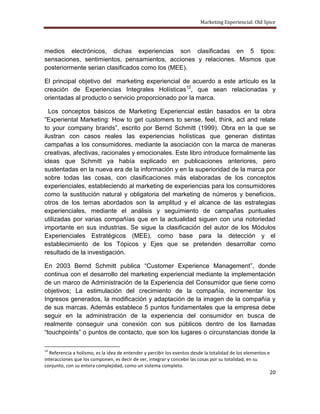 Marketing Experiencial: Old Spice




medios electrónicos, dichas experiencias son clasificadas en 5 tipos:
sensaciones, sentimientos, pensamientos, acciones y relaciones. Mismos que
posteriormente serian clasificados como los (MEE).

El principal objetivo del marketing experiencial de acuerdo a este artículo es la
creación de Experiencias Integrales Holísticas12, que sean relacionadas y
orientadas al producto o servicio proporcionado por la marca.

  Los conceptos básicos de Marketing Experiencial están basados en la obra
“Experiental Marketing: How to get customers to sense, feel, think, act and relate
to your company brands”, escrito por Bernd Schmitt (1999). Obra en la que se
ilustran con casos reales las experiencias holísticas que generan distintas
campañas a los consumidores, mediante la asociación con la marca de maneras
creativas, afectivas, racionales y emocionales. Este libro introduce formalmente las
ideas que Schmitt ya había explicado en publicaciones anteriores, pero
sustentadas en la nueva era de la información y en la superioridad de la marca por
sobre todas las cosas, con clasificaciones más elaboradas de los conceptos
experienciales, estableciendo al marketing de experiencias para los consumidores
como la sustitución natural y obligatoria del marketing de números y beneficios,
otros de los temas abordados son la amplitud y el alcance de las estrategias
experienciales, mediante el análisis y seguimiento de campañas puntuales
utilizadas por varias compañías que en la actualidad siguen con una notoriedad
importante en sus industrias. Se sigue la clasificación del autor de los Módulos
Experienciales Estratégicos (MEE), como base para la detección y el
establecimiento de los Tópicos y Ejes que se pretenden desarrollar como
resultado de la investigación.

En 2003 Bernd Schmitt publica “Customer Experience Management”, donde
continua con el desarrollo del marketing experiencial mediante la implementación
de un marco de Administración de la Experiencia del Consumidor que tiene como
objetivos; La estimulación del crecimiento de la compañía, incrementar los
Ingresos generados, la modificación y adaptación de la imagen de la compañía y
de sus marcas. Además establece 5 puntos fundamentales que la empresa debe
seguir en la administración de la experiencia del consumidor en busca de
realmente conseguir una conexión con sus públicos dentro de los llamadas
“touchpoints” o puntos de contacto, que son los lugares o circunstancias donde la

12
  Referencia a holismo, es la idea de entender y percibir los eventos desde la totalidad de los elementos e
interacciones que los componen, es decir de ver, integrar y concebir las cosas por su totalidad, en su
conjunto, con su entera complejidad, como un sistema completo.
                                                                                                              20
 