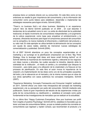 Dirección de Empresas Multinacionales




empresa tiene un contacto directo con su consumidor. En este libro como en los
anteriores se resalta la gran importancia del conocimiento y de la información del
consumidor como punto básico para establecer, desarrollar e implementar las
estrategias necesarias para lograr el éxito. Schmitt (2003).

“There`s no business that`s not show business: Marketing in an experience
culture” libro de Bernd Schmitt publicado en el 2004 , en cual describe 3
tendencias de la actualidad como lo son; La caída de efectividad de la publicidad
tradicional, el rápido incremento de consumidores independientes y el surgimiento
de la cultura experiencial, como base para empalmar el entretenimiento y la
empresa, ofreciendo lecciones para lograr el compromiso personal del consumidor
con la compañia y la marca mediante el ofrecimiento y redefinición del producto y
su valor real. En este ejemplar se utiliza también la demostración de los conceptos
con ayuda de casos reales, además de mencionar nuevas estrategias de
comercialización y publicidad. Schmitt (2004).

En el 2007 Schmitt abandona un poco los conceptos experienciales en el
marketing y se sumerge en la planificación empresarial con el libro “Big Think
Strategy: How to leverage bold ideas and leave small thinking behind” en él
Schmitt delimita la importancia de mantenerse vigente y relevante en los negocios
con ideas nuevas y atrevidas, las cuales sacudan la industria, dejando atrás la
sobriedad de la institución , el miedo al cambio y la comodidad que bloquea la
innovación , para darle paso a la utilización de la creatividad y la frescura en los
procesos de planificación. En este libro el autor invoca la importancia de la
creación y la implementación de las ideas como uno de los principales causantes
del éxito y de la relevancia en el mercado y de la misma manera que en otras de
sus obras ejemplifica con casos auténticos los conceptos manejados. Schmitt
(2007).

“Experience Marketing: Concepts Frameworks and Consumer Insights” publicado
en 2011, Schmitt ofrece una visión más introspectiva del concepto de marketing
experiencial y de su percepción por parte del consumidor, Schmitt mediante esta
publicación, ilustra la gran importancia del estudio de las experiencias vividas por
parte de los consumidores su clasificación y establece el concepto como parte
fundamental en las investigaciones de mercados que se realizan en la actualidad.

En su último libro “Happy Customers Everywhere: How your business can profit
from insights of positive Psychology” Schmitt (2012), establece lo favorable que es
tener una base de consumidores felices, ya que su estado positivo los convierte en
consumidores que regresan y repiten compra, que recomiendan el producto y la
                                                                                 21
 