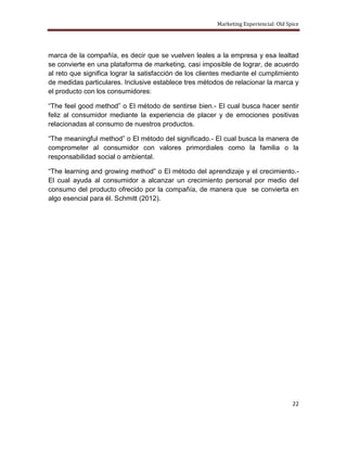 Marketing Experiencial: Old Spice




marca de la compañía, es decir que se vuelven leales a la empresa y esa lealtad
se convierte en una plataforma de marketing, casi imposible de lograr, de acuerdo
al reto que significa lograr la satisfacción de los clientes mediante el cumplimiento
de medidas particulares. Inclusive establece tres métodos de relacionar la marca y
el producto con los consumidores:

“The feel good method” o El método de sentirse bien.- El cual busca hacer sentir
feliz al consumidor mediante la experiencia de placer y de emociones positivas
relacionadas al consumo de nuestros productos.

“The meaningful method” o El método del significado.- El cual busca la manera de
comprometer al consumidor con valores primordiales como la familia o la
responsabilidad social o ambiental.

“The learning and growing method” o El método del aprendizaje y el crecimiento.-
El cual ayuda al consumidor a alcanzar un crecimiento personal por medio del
consumo del producto ofrecido por la compañía, de manera que se convierta en
algo esencial para él. Schmitt (2012).




                                                                                       22
 