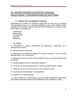 Dirección de Empresas Multinacionales




VII.- INVESTIGACIÓN CUALITATIVA: ANÁLISIS,
RESULTADOS Y CONTRASTACIÓN DE HIPÓTESIS

       7.1.- Objetivo de la investigación cualitativa:
Identificación de variables de marketing experiencial por parte de las personas
hispanoparlantes que ven la campaña publicitaria, para luego clasificar dichas
variables en los distintos módulos experienciales estratégicos, de acuerdo al tipo
de percepción del público en:
   Sentimientos.
   Sensaciones.
   Pensamientos.
   Acciones.
   Relaciones.


   7.2.- Guión:
1.- Presentación y saludos: presentación del moderador y explicación de la
dinámica de la reunión
2.- Agradecimientos pertinentes
3.- Explicación de la mecánica (reglas) de la reunión de grupo, y de su duración
estimada (aprox. 45 a 90 minutos).
4.- Afirmación de que la reunión se está grabando para su posterior análisis de los
contenidos.
5.- Confidencialidad de toda la información obtenida.
6.- Se buscan las opiniones individuales, no hay respuestas buenas ni malas.
7.- Hablar de uno en uno de la forma más clara. No todos a la vez.
8.- Comentar el rol de moderador como facilitador.
9.- Comentar el rol del observador.
10.- Breve periodo de presentación al grupo de cada participante. (Aprovechar
para obtener información acerca de las diferentes redes sociales que utilizan.




                                                                                23
 