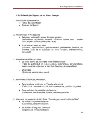 Marketing Experiencial: Old Spice




   7.3.- Guías de los Tópicos de los Focus Groups

1. Introducción y presentación
          Ronda de presentación
          Creación de Rapport




2. Hablemos de redes sociales.
        Opiniones y discusión acerca de redes sociales
        (Definiciones, significado personal, influencia, cuales usan , cuales
        conocen pero no usan, principales usos)

         Publicidad en redes sociales
         (han visto, que han visto, que recuerdan?, preferencias, favoritos, no
         favoritas, usos de la publicidad en redes sociales, entretenimiento,
         comercial?


3. Publicidad en Redes sociales.
          Se habla acerca de publicidad en las redes sociales
          (Tipos de publicidad en redes sociales, experiencias, características,
          gustos, páginas en las que la han visto, favoritas, desagradables.)

         Efectividad
         (Opiniones, experiencias, usos.)


4. Publicidad en Youtube y Facebook.

         Experiencia de publicidad en Youtube y facebook
         (Profundizar , hablar de la publicidad, experiencias, positivas negativas.

         Características de publicidad de Youtube.
         (Interesante, es memorable, favorita, más desagradable)


5. Campaña de publicidad de Old Spice “The man you man should smell like”.
        Se muestra el primer comercial.
        (Experiencia, retroalimentación)

         Se muestra el segundo comercial.
         (Experiencia, retroalimentación)
                                                                                      24
 
