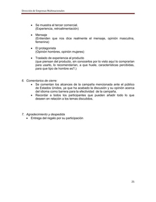 Dirección de Empresas Multinacionales




           Se muestra el tercer comercial.
           (Experiencia, retroalimentación)

           Mensaje
           (Entienden que nos dice realmente el mensaje, opinión masculina,
           femenina)

           El protagonista
           (Opinión hombres, opinión mujeres)

           Traslado de experiencia al producto
           (que piensan del producto, sin conocerlos por lo visto aquí lo comprarían
           para usarlo, lo recomendarían, a que huele, características percibidas,
           para que tipo de hombre es?.)


6. Comentarios de cierre:
        Se comentan los alcances de la campaña mencionada ante el público
        de Estados Unidos, ya que ha acabado la discusión y su opinión acerca
        del idioma como barrera para la efectividad de la campaña.
        Recordar a todos los participantes que pueden añadir todo lo que
        deseen en relación a los temas discutidos.




7. Agradecimiento y despedida
      Entrega del regalo por su participación




                                                                                 25
 