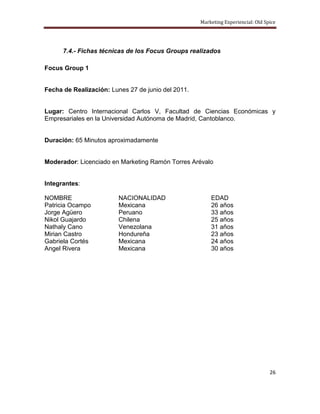 Marketing Experiencial: Old Spice




      7.4.- Fichas técnicas de los Focus Groups realizados

Focus Group 1


Fecha de Realización: Lunes 27 de junio del 2011.


Lugar: Centro Internacional Carlos V, Facultad de Ciencias Económicas y
Empresariales en la Universidad Autónoma de Madrid, Cantoblanco.


Duración: 65 Minutos aproximadamente


Moderador: Licenciado en Marketing Ramón Torres Arévalo


Integrantes:

NOMBRE                   NACIONALIDAD                   EDAD
Patricia Ocampo          Mexicana                       26 años
Jorge Agüero             Peruano                        33 años
Nikol Guajardo           Chilena                        25 años
Nathaly Cano             Venezolana                     31 años
Mirian Castro            Hondureña                      23 años
Gabriela Cortés          Mexicana                       24 años
Angel Rivera             Mexicana                       30 años




                                                                                  26
 