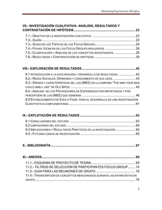 Marketing Experiencial: Old Spice




VII.- INVESTIGACIÓN CUALITATIVA: ANÁLISIS, RESULTADOS Y
CONTRASTACIÓN DE HIPÓTESIS ..................................................................... 23
  7.1.- OBJETIVO DE LA INVESTIGACIÓN CUALITATIVA: ................................................ 23
  7.2.- GUIÓN: ........................................................................................................ 23
  7.3.- GUÍAS DE LOS TÓPICOS DE LOS FOCUS GROUPS............................................. 24
  7.4.- FICHAS TÉCNICAS DE LOS FOCUS GROUPS REALIZADOS .................................. 26
  7.5.- CLASIFICACIÓN Y ANÁLISIS DE LOS CONCEPTOS INVESTIGADOS. ....................... 28
  7.6.- RESULTADOS Y CONTRASTACIÓN DE HIPÓTESIS. ............................................. 39


VIII.- EXPLORACIÓN DE RESULTADOS ............................................................ 42
  8.1 INTRODUCCIÓN A LA EXPLORACIÓN Y DESARROLLO DE RESULTADOS. .................. 42
  8.2.- REDES SOCIALES; OPINIONES Y CONOCIMIENTO DE SUS USOS. ........................ 42
  8.3.- ORIGEN Y CARACTERÍSTICAS DEL LOS (MEE) EN LA CAMPAÑA “THE MAN YOUR MAN
  COULD SMELL LIKE” DE OLD SPICE. ........................................................................ 45
  8.4.- ANÁLISIS DE LOS PROVEEDORES DE EXPERIENCIA POR IMPORTANCIA Y POR
  PERCEPCIÓN DE LOS (MEE) QUE GENERAN. ........................................................... 48
  8.5 ESTABLECIMIENTO DE EJES O ÍTEMS PARA EL DESARROLLO DE UNA INVESTIGACIÓN
  CUANTITATIVA COMPLEMENTARIA. .......................................................................... 61


IX.- EXPLOTACIÓN DE RESULTADOS .............................................................. 63
  9.1 CONCLUSIONES DEL ESTUDIO. ......................................................................... 63
  9.2 LIMITACIONES DEL ESTUDIO. ............................................................................ 64
  9.3 IMPLICACIONES Y RESULTADOS PRÁCTICOS DE LA INVESTIGACIÓN ...................... 65
  9.4.- FUTURAS LÍNEAS DE INVESTIGACIÓN. ............................................................. 65


X.- BIBLIOGRAFÍA ............................................................................................... 67


XI.- ANEXOS......................................................................................................... 69
  11.1.- ESQUEMA DE PROYECTO DE TESINA ................................................. 69
  11.2.- FILTROS DE SELECCIÓN DE PARTICIPANTES FOCUS GROUP ........ 74
  11.3.- GUIA PARA LAS REUNIONES DE GRUPO............................................. 76
  11.4.- TRANSCRIPCIÓN DE CONCEPTOS MENCIONADOS DURANTE LAS ENTREVISTAS EN
  GRUPO................................................................................................................. 78


                                                                                                                         2
 