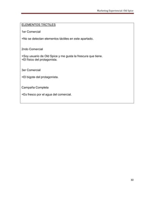 Marketing Experiencial: Old Spice




ELEMENTOS TÁCTILES

1er Comercial

+No se detectan elementos táctiles en este apartado.


2ndo Comercial

+Soy usuario de Old Spice y me gusta la frescura que tiene.
+El físico del protagonista.


3er Comercial

+El bigote del protagonista.


Campaña Completa

+Es fresco por el agua del comercial.




                                                                                     30
 