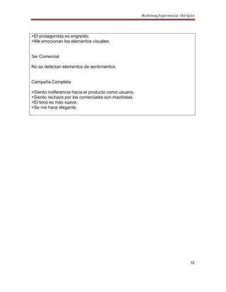 Marketing Experiencial: Old Spice




+El protagonista es engreído.
+Me emocionan los elementos visuales.


3er Comercial

No se detectan elementos de sentimientos.


Campaña Completa

+Siento indiferencia hacia el producto como usuario.
+Siento rechazo por los comerciales son machistas.
+El tono es más suave.
+Se me hace elegante.




                                                                                     32
 