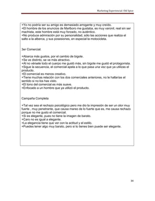 Marketing Experiencial: Old Spice




+Yo no podría ser su amigo es demasiado arrogante y muy creído.
+El hombre de los anuncios de Marlboro me gustaba, es muy varonil, real sin ser
machista, este hombre está muy forzado, no auténtico.
+No produce admiración por su personalidad, sólo las acciones que realiza el
salto a la alberca, y sus posesiones, en especial la motocicleta.


3er Comercial.

+Abarca más gustos, por el cambio de bigote.
+Se ve distinto, se ve más atractivo.
+Al no vérsele todo el cuerpo me gustó más, sin bigote me gustó el protagonista.
+Sigue la secuencia, el comercial apela a lo que pasa una vez que ya utilizas el
producto.
+El comercial es menos creativo.
+Tiene muchas relación con los dos comerciales anteriores, no le hallarías el
sentido si no los has visto.
+El tono del comercial es más suave.
+Enfocado a un hombre que ya utilizó el producto.


Campaña Completa

+Tal vez sea el rechazo psicológico pero me dio la impresión de ser un olor muy
fuerte , muy penetrante, que causa mareo de lo fuerte que es, me causa rechazo
porque no me gusto el comercial.
+Si es elegante, pues no tiene la imagen de barato.
+Caro no es igual a elegante.
+La elegancia tiene que ver con la actitud y el estilo.
+Puedes tener algo muy barato, pero si lo tienes bien puede ser elegante.




                                                                                     34
 