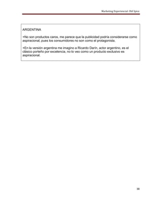 Marketing Experiencial: Old Spice




ARGENTINA

+No son productos caros, me parece que la publicidad podría considerarse como
aspiracional, pues los consumidores no son como el protagonista.

+En la versión argentina me imagino a Ricardo Darín, actor argentino, es el
clásico porteño por excelencia, no lo veo como un producto exclusivo es
aspiracional.




                                                                                     38
 