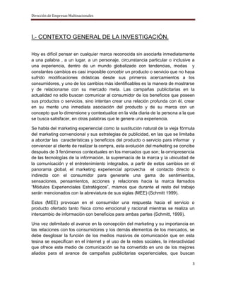Dirección de Empresas Multinacionales




I.- CONTEXTO GENERAL DE LA INVESTIGACIÓN.

Hoy es difícil pensar en cualquier marca reconocida sin asociarla inmediatamente
a una palabra , a un lugar, a un personaje, circunstancia particular o inclusive a
una experiencia, dentro de un mundo globalizado con tendencias, modas y
constantes cambios es casi imposible concebir un producto o servicio que no haya
sufrido modificaciones drásticas desde sus primeros acercamientos a los
consumidores, y uno de los cambios más identificables es la manera de mostrarse
y de relacionarse con su mercado meta. Las campañas publicitarias en la
actualidad no sólo buscan comunicar al consumidor de los beneficios que poseen
sus productos o servicios, sino intentan crear una relación profunda con él, crear
en su mente una inmediata asociación del producto y de su marca con un
concepto que lo dimensione y contextualice en la vida diaria de la persona a la que
se busca satisfacer, en otras palabras que le genere una experiencia.

Se habla del marketing experiencial como la sustitución natural de la vieja fórmula
del marketing convencional y sus estrategias de publicidad, en las que se limitaba
a abordar las características y beneficios del producto o servicio para informar y
convencer al cliente de realizar la compra, esta evolución del marketing se concibe
después de 3 fenómenos contextuales en los mercados que son; la omnipresencia
de las tecnologías de la información, la supremacía de la marca y la ubicuidad de
la comunicación y el entretenimiento integrados, a partir de estos cambios en el
panorama global, el marketing experiencial aprovecha el contacto directo o
indirecto con el consumidor para generarle una gama de sentimientos,
sensaciones, pensamientos, acciones y relaciones hacia la marca llamados
“Módulos Experienciales Estratégicos”, mismos que durante el resto del trabajo
serán mencionados con la abreviatura de sus siglas (MEE) (Schmitt 1999).

Estos (MEE) provocan en el consumidor una respuesta hacia el servicio o
producto ofertado tanto física como emocional y racional mientras se realiza un
intercambio de información con beneficios para ambas partes (Schmitt, 1999).

Una vez delimitado el avance en la concepción del marketing y su importancia en
las relaciones con los consumidores y los demás elementos de los mercados, se
debe desglosar la función de los medios masivos de comunicación que en esta
tesina se especifican en el internet y el uso de la redes sociales, la interactividad
que ofrece este medio de comunicación se ha convertido en uno de los mejores
aliados para el avance de campañas publicitarias experienciales, que buscan

                                                                                   3
 