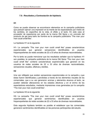 Dirección de Empresas Multinacionales




       7.6.- Resultados y Contrastación de hipótesis.


H1

Como se puede observar se encontraron elementos en la campaña publicitaria
que parecen ejercer una impresión en la mente de los espectadores por medio de
los sentidos, en específico de la vista, el olfato y el tacto. En este caso el
proveedor de experiencia por parte de la marca Old Spice y en concreto del
producto de gel para baño de hombre es la campaña publicitaria “The man your
man could smell like”.

La hipótesis H1 es la siguiente:

H1- La campaña “The man your man could smell like” posee características
experienciales que generan sensaciones identificables en usuarios
hispanoparlantes de redes sociales de 22 a 33 años de diversas nacionalidades.

Por lo tanto se puede mencionar que los resultados señalan que la hipótesis H1
son posibles, la campaña publicitaria de la marca Old Spice “The man your man
could smell like” contiene características experienciales que generan en los
usuarios de redes sociales de 22 a 33 años de diversas nacionalidades,
sensaciones visuales, olfativas y táctiles.

H2

Una vez reflejado que existen sensaciones experienciales en la campaña y que
éstas fueron identificadas y percibidas a través de los elementos visuales de los
comerciales, que a su vez generaron aromas y elementos alusivos al tacto, se
pueden detectar alteraciones en los estados afectivos y en el ánimo de los
espectadores estudiados, mediante impresiones vivas generadas por la campaña
“The man your man could smell like”.

La hipótesis H2 es la siguiente:

H2- La campaña “The man your man could smell like” posee características
experienciales que generan sentimientos identificables en usuarios
hispanoparlantes de redes sociales de 22 a 33 años de diversas nacionalidades.

Esta segunda hipótesis también es posible al establecer que los comerciales
generaron sentimientos identificables en las personas participantes del estudio.


                                                                              39
 