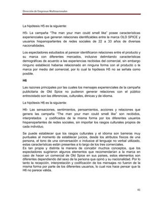 Dirección de Empresas Multinacionales




La hipótesis H5 es la siguiente:

H5- La campaña “The man your man could smell like” posee características
experienciales que generan relaciones identificables entre la marca OLD SPICE y
usuarios hispanoparlantes de redes sociales de 22 a 33 años de diversas
nacionalidades.

Los espectadores estudiados al parecer identificaron relaciones entre el producto y
su marca con diferentes mercados, inclusive delimitando características
demográficas de acuerdo a las experiencias recibidas del comercial, sin embargo
ninguno estableció haberse relacionado en ninguna forma con el producto o la
marca por medio del comercial, por lo cual la hipótesis H5 no se señala como
posible.

H6

Las razones principales por las cuales los mensajes experienciales de la campaña
publicitaria de Old Spice no pudieron generar relaciones con el público
entrevistado son las diferencias, culturales, étnicas y de idioma.

La hipótesis H6 es la siguiente:

H6- Las sensaciones, sentimientos, pensamientos, acciones y relaciones que
genera las campaña “The man your man could smell like” son recibidos,
interpretados y codificados de la misma forma por los diferentes usuarios
hispanoparlantes de redes sociales, sin importar los rasgos culturales propios de
cada individuo.

Se puede establecer que los rasgos culturales y el idioma son barreras muy
puntuales al momento de establecer juicios, desde los atributos físicos de una
persona, el tono de una conversación o inclusive el lenguaje no verbal utilizado,
estas características están presentes a lo largo de los tres comerciales.
Es tan propia y distinta la manera de concebir muchos conceptos, que los
espectadores sugirieron algunos elementos que recomendarían a la marca en
caso de hacer un comercial de Old Spice en sus países, estos elementos son
diferentes dependiendo del sexo de la persona que opinó y su nacionalidad. Por lo
tanto la recepción, interpretación y codificación de los mensajes no fueron de la
misma forma por parte de los diferentes usuarios, lo cual nos hace pensar que la
H6 no parece válida.




                                                                                41
 