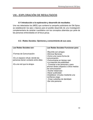 Marketing Experiencial: Old Spice




VIII.- EXPLORACIÓN DE RESULTADOS


      8.1 Introducción a la exploración y desarrollo de resultados.
Una vez detectados los (MEE) que contiene la campaña publicitaria de Old Spice,
se establecerán los ejes o tópicos para el posible desarrollo de una investigación
complementaria de carácter cuantitativo con los conceptos obtenidos por parte de
las personas entrevistadas en el focus group.



      8.2.- Redes Sociales; Opiniones y conocimiento de sus usos.


Las Redes Sociales son:                  Las Redes Sociales Funcionan para:

                                         -Reunirte con amigos-
-Formas de Comunicación-                 -Eliminar Barreras-
                                         -Como una nueva forma de
-Es un espacio virtual, donde las        comunicación-
personas tienen contacto entre ellas-    -Comunicarse en tiempo real-
                                         -La inserción de publicidad-
-Es una red que te atrapa-               - Conectar a las personas y para
                                         ahorrar dinero respecto a otros medios
                                         de comunicación-
                                         -Acortar distancias-
                                         -Hacer publicidad-
                                         -Establecer vínculos mediante una
                                         confianza ciega-
                                          -Crear cubiertas de identidad-
                                         -Ser otra persona-




                                                                                     42
 