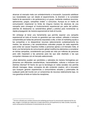 Marketing Experiencial: Old Spice




alcanzar al mercado meta con entretenimiento e innovación, buscando satisfacer
sus necesidades que van desde el esparcimiento, la diversión o la curiosidad
hasta la de asociación o de pertenencia a un grupo, mediante creativos anuncios,
aplicaciones, juegos, campañas virales1 o concursos. Aunque es un medio de
comunicación impersonal no limita de ninguna manera los alcances de una
campaña para conseguir el involucramiento experiencial por parte del público,
además de destacarse su característica global y práctica para incrementar su
rápida propagación de manera exponencial en todo el mundo.

Sin embargo el tener una herramienta que permita exponer una campaña
experiencial en todo el mundo no garantiza que sea exitosa, utilizada o inclusive
comprendida por todas las personas expuestas a ella, si bien el marketing ayuda a
las compañías a no desperdiciar recursos seleccionando cuidadosamente los
medios, los alcances y las características culturales propias de cada segmento
para evitar así causar impactos inútiles a personas ajenas a al mercado meta, el
tener una herramienta de comunicación global modifica los elementos a considerar
en dichas campañas, considerando que puede ser visto por millones de personas
pero sólo impactará a las personas para las que este diseñado o las que
compartan intereses con el mercado seleccionado.

¿Qué elementos pueden ser percibidos y valorados de manera homogénea por
personas con diferentes características, nacionalidades, culturas o inclusive con
distintos idiomas? El hecho de que la tecnología en redes sociales nos permita
difundir mensajes, ideas, conceptos de alto contenido creativo, útil e innovador
que busquen generar experiencias a consumidores actuales y potenciales de
cualquier parte del mundo con un compromiso de recursos relativamente bajo, no
nos garantiza el éxito en todos los receptores.




1
  Término utilizado para nombrar técnicas de marketing que buscan la comunicación exponencial de una
idea, imagen o concepto por medio de un medio electrónico, principalmente las redes sociales, buscando
como consecuencia incrementar el conocimiento de una marca.
                                                                                                         4
 