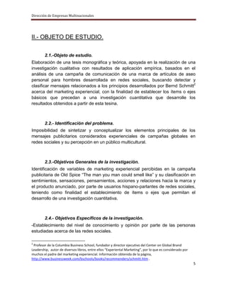 Dirección de Empresas Multinacionales




II.- OBJETO DE ESTUDIO.


        2.1.-Objeto de estudio.
Elaboración de una tesis monográfica y teórica, apoyada en la realización de una
investigación cualitativa con resultados de aplicación empírica, basados en el
análisis de una campaña de comunicación de una marca de artículos de aseo
personal para hombres desarrollada en redes sociales, buscando detectar y
clasificar mensajes relacionados a los principios desarrollados por Bernd Schmitt2
acerca del marketing experiencial, con la finalidad de establecer los ítems o ejes
básicos que precedan a una investigación cuantitativa que desarrolle los
resultados obtenidos a partir de esta tesina.



        2.2.- Identificación del problema.
Imposibilidad de sintetizar y conceptualizar los elementos principales de los
mensajes publicitarios considerados experienciales de campañas globales en
redes sociales y su percepción en un público multicultural.



        2.3.-Objetivos Generales de la investigación.
Identificación de variables de marketing experiencial percibidas en la campaña
publicitaria de Old Spice “The man you man could smell like” y su clasificación en
sentimientos, sensaciones, pensamientos, acciones y relaciones hacia la marca y
el producto anunciado, por parte de usuarios hispano-parlantes de redes sociales,
teniendo como finalidad el establecimiento de ítems o ejes que permitan el
desarrollo de una investigación cuantitativa.



        2.4.- Objetivos Específicos de la investigación.
-Establecimiento del nivel de conocimiento y opinión por parte de las personas
estudiadas acerca de las redes sociales.

2
 Profesor de la Columbia Business School, fundador y director ejecutivo del Center on Global Brand
Leadership, autor de diversos libros, entre ellos “Experiental Marketing”, por lo que es considerado por
muchos el padre del marketing experiencial. Información obtenida de la página,
http://www.businessweek.com/bschools/books/recommenders/schmitt.htm .
                                                                                                           5
 