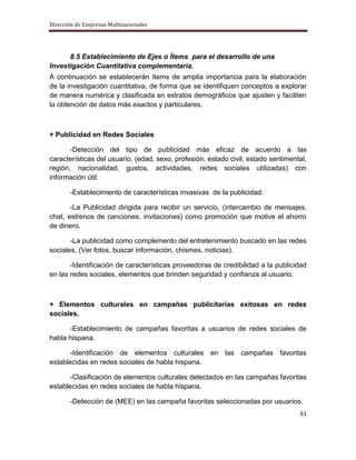 Dirección de Empresas Multinacionales




      8.5 Establecimiento de Ejes o Ítems para el desarrollo de una
Investigación Cuantitativa complementaria.
A continuación se establecerán ítems de amplia importancia para la elaboración
de la investigación cuantitativa, de forma que se identifiquen conceptos a explorar
de manera numérica y clasificada en estratos demográficos que ajusten y faciliten
la obtención de datos más exactos y particulares.



+ Publicidad en Redes Sociales

       -Detección del tipo de publicidad más eficaz de acuerdo a las
características del usuario, (edad, sexo, profesión, estado civil, estado sentimental,
región, nacionalidad, gustos, actividades, redes sociales utilizadas) con
información útil.

       -Establecimiento de características invasivas de la publicidad.

       -La Publicidad dirigida para recibir un servicio, (intercambio de mensajes,
chat, estrenos de canciones, invitaciones) como promoción que motive el ahorro
de dinero.

       -La publicidad como complemento del entretenimiento buscado en las redes
sociales, (Ver fotos, buscar información, chismes, noticias).

       -Identificación de características proveedoras de credibilidad a la publicidad
en las redes sociales, elementos que brinden seguridad y confianza al usuario.



+ Elementos culturales en campañas publicitarias exitosas en redes
sociales.

      -Establecimiento de campañas favoritas a usuarios de redes sociales de
habla hispana.

       -Identificación de elementos culturales en las campañas favoritas
establecidas en redes sociales de habla hispana.

       -Clasificación de elementos culturales detectados en las campañas favoritas
establecidas en redes sociales de habla hispana.

       -Detección de (MEE) en las campaña favoritas seleccionadas por usuarios.
                                                                                   61
 