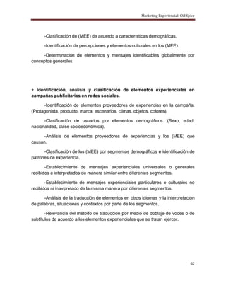Marketing Experiencial: Old Spice




      -Clasificación de (MEE) de acuerdo a características demográficas.

      -Identificación de percepciones y elementos culturales en los (MEE).

      -Determinación de elementos y mensajes identificables globalmente por
conceptos generales.




+ Identificación, análisis y clasificación de elementos experienciales en
campañas publicitarias en redes sociales.

      -Identificación de elementos proveedores de experiencias en la campaña.
(Protagonista, producto, marca, escenarios, climas, objetos, colores).

      -Clasificación de usuarios por elementos demográficos. (Sexo, edad,
nacionalidad, clase socioeconómica).

      -Análisis de elementos proveedores de experiencias y los (MEE) que
causan.

      -Clasificación de los (MEE) por segmentos demográficos e identificación de
patrones de experiencia.

       -Establecimiento de mensajes experienciales universales o generales
recibidos e interpretados de manera similar entre diferentes segmentos.

       -Establecimiento de mensajes experienciales particulares o culturales no
recibidos ni interpretado de la misma manera por diferentes segmentos.

      -Análisis de la traducción de elementos en otros idiomas y la interpretación
de palabras, situaciones y contextos por parte de los segmentos.

       -Relevancia del método de traducción por medio de doblaje de voces o de
subtítulos de acuerdo a los elementos experienciales que se tratan ejercer.




                                                                                     62
 