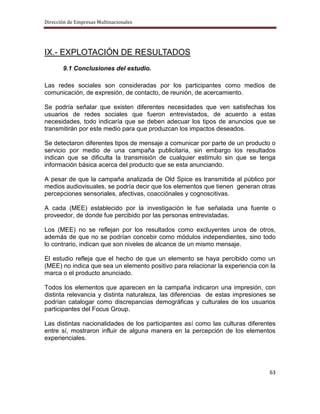 Dirección de Empresas Multinacionales




IX.- EXPLOTACIÓN DE RESULTADOS
       9.1 Conclusiones del estudio.

Las redes sociales son consideradas por los participantes como medios de
comunicación, de expresión, de contacto, de reunión, de acercamiento.

Se podría señalar que existen diferentes necesidades que ven satisfechas los
usuarios de redes sociales que fueron entrevistados, de acuerdo a estas
necesidades, todo indicaría que se deben adecuar los tipos de anuncios que se
transmitirán por este medio para que produzcan los impactos deseados.

Se detectaron diferentes tipos de mensaje a comunicar por parte de un producto o
servicio por medio de una campaña publicitaria, sin embargo los resultados
indican que se dificulta la transmisión de cualquier estimulo sin que se tenga
información básica acerca del producto que se esta anunciando.

A pesar de que la campaña analizada de Old Spice es transmitida al público por
medios audiovisuales, se podría decir que los elementos que tienen generan otras
percepciones sensoriales, afectivas, coacciónales y cognoscitivas.

A cada (MEE) establecido por la investigación le fue señalada una fuente o
proveedor, de donde fue percibido por las personas entrevistadas.

Los (MEE) no se reflejan por los resultados como excluyentes unos de otros,
además de que no se podrían concebir como módulos independientes, sino todo
lo contrario, indican que son niveles de alcance de un mismo mensaje.

El estudio refleja que el hecho de que un elemento se haya percibido como un
(MEE) no indica que sea un elemento positivo para relacionar la experiencia con la
marca o el producto anunciado.

Todos los elementos que aparecen en la campaña indicaron una impresión, con
distinta relevancia y distinta naturaleza, las diferencias de estas impresiones se
podrían catalogar como discrepancias demográficas y culturales de los usuarios
participantes del Focus Group.

Las distintas nacionalidades de los participantes así como las culturas diferentes
entre sí, mostraron influir de alguna manera en la percepción de los elementos
experienciales.




                                                                               63
 